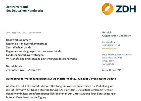 Aufhebung der Verlinkungspflicht auf OS-Plattform ab 20. Juli 2025 / Praxis Recht Update  Ab dem 20. Juli 2025 entfällt die Verpflichtung für Webseitenbetreiber zur Verlinkung auf die EU-Plattform für Online-Streitbeilegung (OS-Plattform). Die aktualisierten ZDH-Praxis Recht-Merkblätter zu Informationspflichten stehen zur Unterstützung Ihrer Beratungsangebote als Download zur Verfügung.  Sehr geehrte Damen und Herren, sofern Handwerksbetriebe Online-Verträge über Waren oder Dienstleistungen mit Verbrauchern schließen, muss bisher gemäß der EU-Verordnung Nr. 524/2013 (ODR-Verordnung)